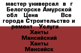 мастер универсал  в  г.Белогорске Амурской обл › Цена ­ 3 000 - Все города Строительство и ремонт » Услуги   . Ханты-Мансийский,Ханты-Мансийск г.